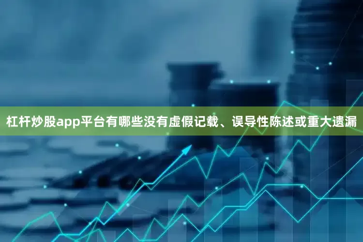 杠杆炒股app平台有哪些没有虚假记载、误导性陈述或重大遗漏