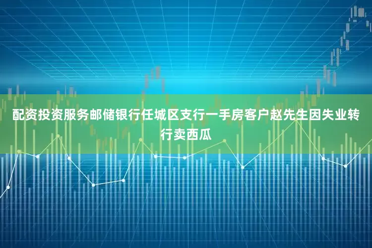 配资投资服务邮储银行任城区支行一手房客户赵先生因失业转行卖西瓜