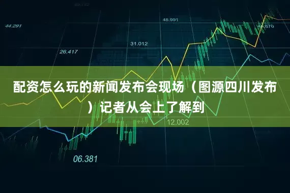 配资怎么玩的新闻发布会现场（图源四川发布）记者从会上了解到