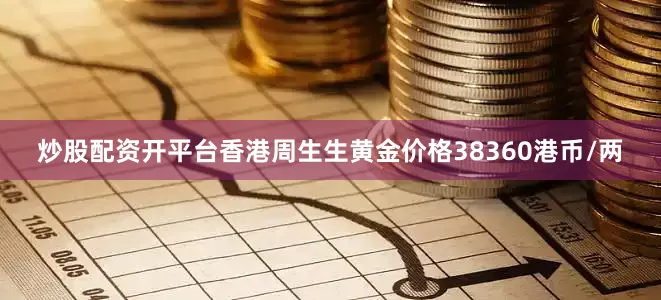 炒股配资开平台香港周生生黄金价格38360港币/两