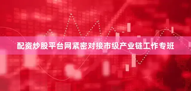 配资炒股平台网紧密对接市级产业链工作专班