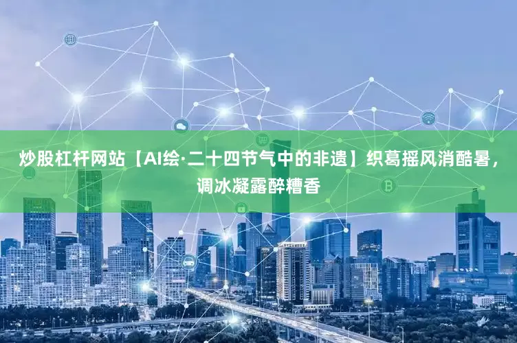 炒股杠杆网站【AI绘·二十四节气中的非遗】织葛摇风消酷暑，调冰凝露醉糟香