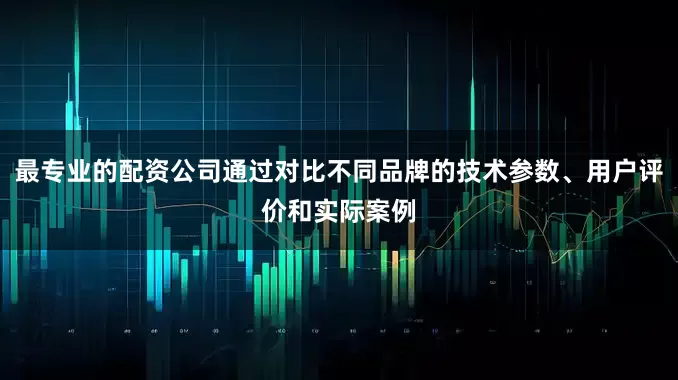 最专业的配资公司通过对比不同品牌的技术参数、用户评价和实际案例