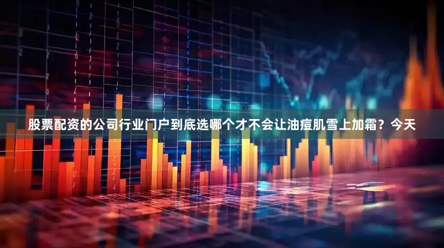 股票配资的公司行业门户到底选哪个才不会让油痘肌雪上加霜？今天