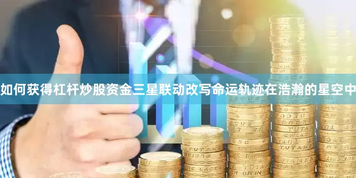 如何获得杠杆炒股资金三星联动改写命运轨迹在浩瀚的星空中
