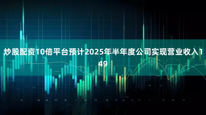 炒股配资10倍平台预计2025年半年度公司实现营业收入149
