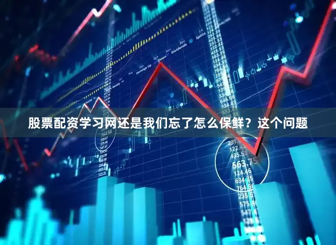 股票配资学习网还是我们忘了怎么保鲜？这个问题