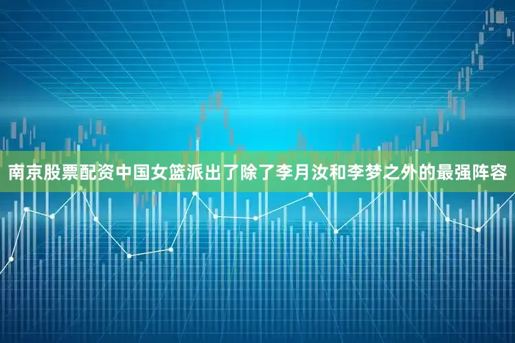 南京股票配资中国女篮派出了除了李月汝和李梦之外的最强阵容