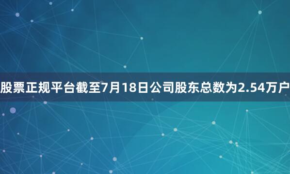 股票正规平台截至7月18日公司股东总数为2.54万户