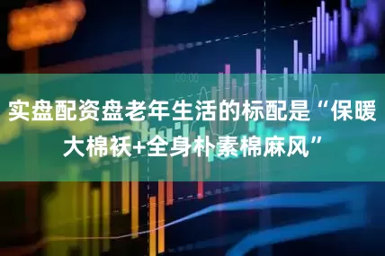 实盘配资盘老年生活的标配是“保暖大棉袄+全身朴素棉麻风”