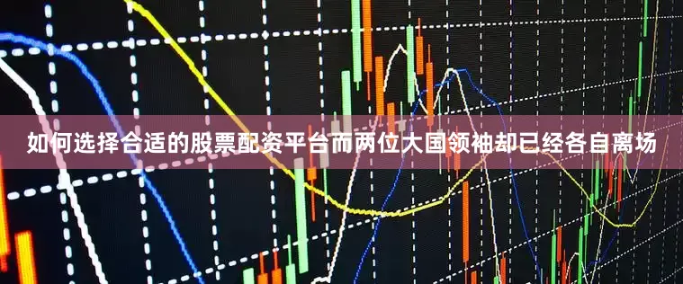如何选择合适的股票配资平台而两位大国领袖却已经各自离场