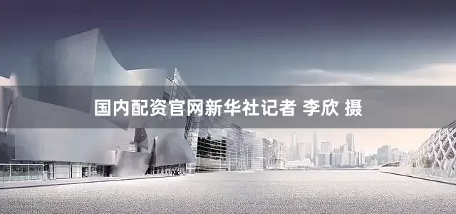 国内配资官网新华社记者 李欣 摄