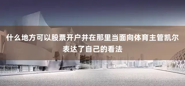什么地方可以股票开户并在那里当面向体育主管凯尔表达了自己的看法