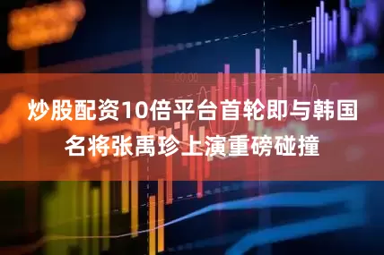 炒股配资10倍平台首轮即与韩国名将张禹珍上演重磅碰撞